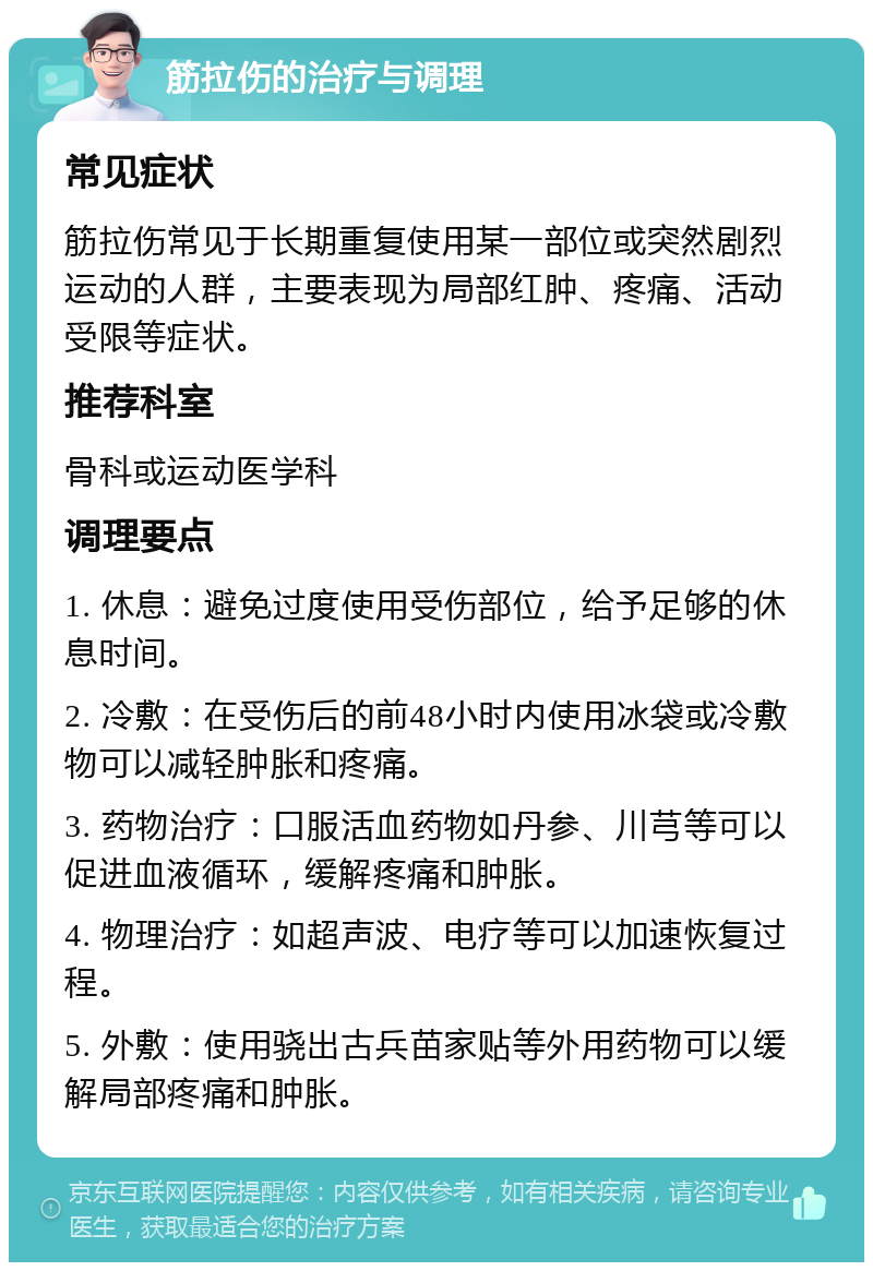 筋拉伤的治疗与调理 常见症状 筋拉伤常见于长期重复使用某一部位或突然剧烈运动的人群，主要表现为局部红肿、疼痛、活动受限等症状。 推荐科室 骨科或运动医学科 调理要点 1. 休息：避免过度使用受伤部位，给予足够的休息时间。 2. 冷敷：在受伤后的前48小时内使用冰袋或冷敷物可以减轻肿胀和疼痛。 3. 药物治疗：口服活血药物如丹参、川芎等可以促进血液循环，缓解疼痛和肿胀。 4. 物理治疗：如超声波、电疗等可以加速恢复过程。 5. 外敷：使用骁出古兵苗家贴等外用药物可以缓解局部疼痛和肿胀。