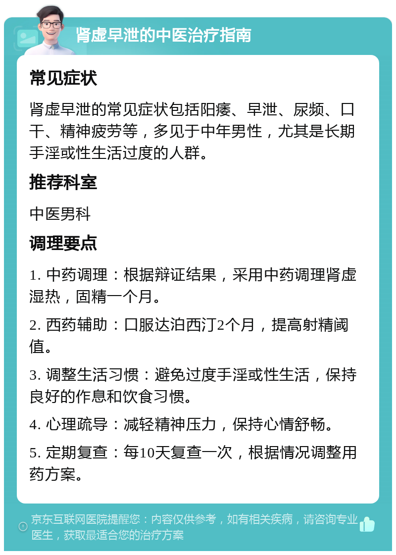 肾虚早泄的中医治疗指南 常见症状 肾虚早泄的常见症状包括阳痿、早泄、尿频、口干、精神疲劳等，多见于中年男性，尤其是长期手淫或性生活过度的人群。 推荐科室 中医男科 调理要点 1. 中药调理：根据辩证结果，采用中药调理肾虚湿热，固精一个月。 2. 西药辅助：口服达泊西汀2个月，提高射精阈值。 3. 调整生活习惯：避免过度手淫或性生活，保持良好的作息和饮食习惯。 4. 心理疏导：减轻精神压力，保持心情舒畅。 5. 定期复查：每10天复查一次，根据情况调整用药方案。