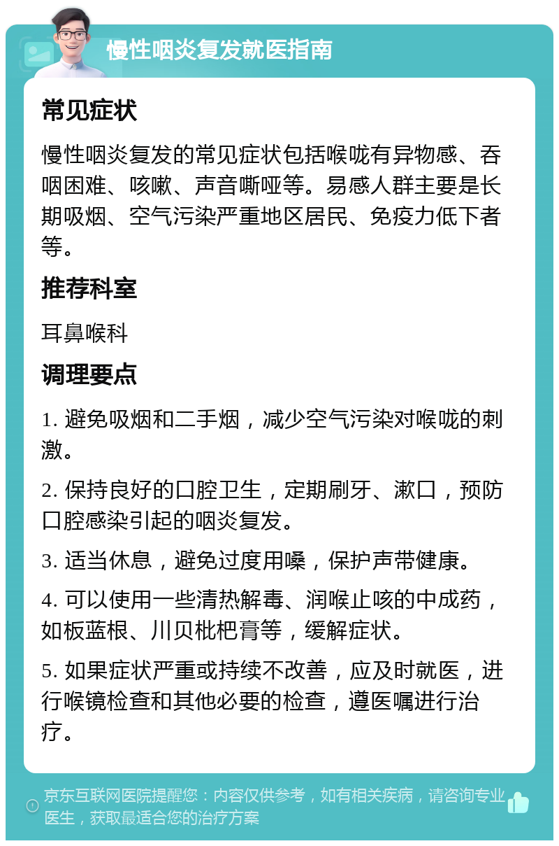 慢性咽炎复发就医指南 常见症状 慢性咽炎复发的常见症状包括喉咙有异物感、吞咽困难、咳嗽、声音嘶哑等。易感人群主要是长期吸烟、空气污染严重地区居民、免疫力低下者等。 推荐科室 耳鼻喉科 调理要点 1. 避免吸烟和二手烟，减少空气污染对喉咙的刺激。 2. 保持良好的口腔卫生，定期刷牙、漱口，预防口腔感染引起的咽炎复发。 3. 适当休息，避免过度用嗓，保护声带健康。 4. 可以使用一些清热解毒、润喉止咳的中成药，如板蓝根、川贝枇杷膏等，缓解症状。 5. 如果症状严重或持续不改善，应及时就医，进行喉镜检查和其他必要的检查，遵医嘱进行治疗。