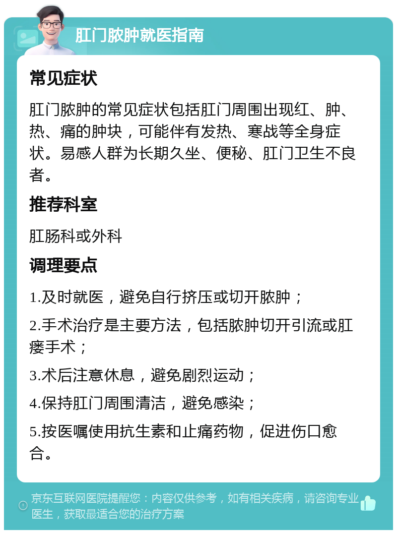 肛门脓肿就医指南 常见症状 肛门脓肿的常见症状包括肛门周围出现红、肿、热、痛的肿块，可能伴有发热、寒战等全身症状。易感人群为长期久坐、便秘、肛门卫生不良者。 推荐科室 肛肠科或外科 调理要点 1.及时就医，避免自行挤压或切开脓肿； 2.手术治疗是主要方法，包括脓肿切开引流或肛瘘手术； 3.术后注意休息，避免剧烈运动； 4.保持肛门周围清洁，避免感染； 5.按医嘱使用抗生素和止痛药物，促进伤口愈合。