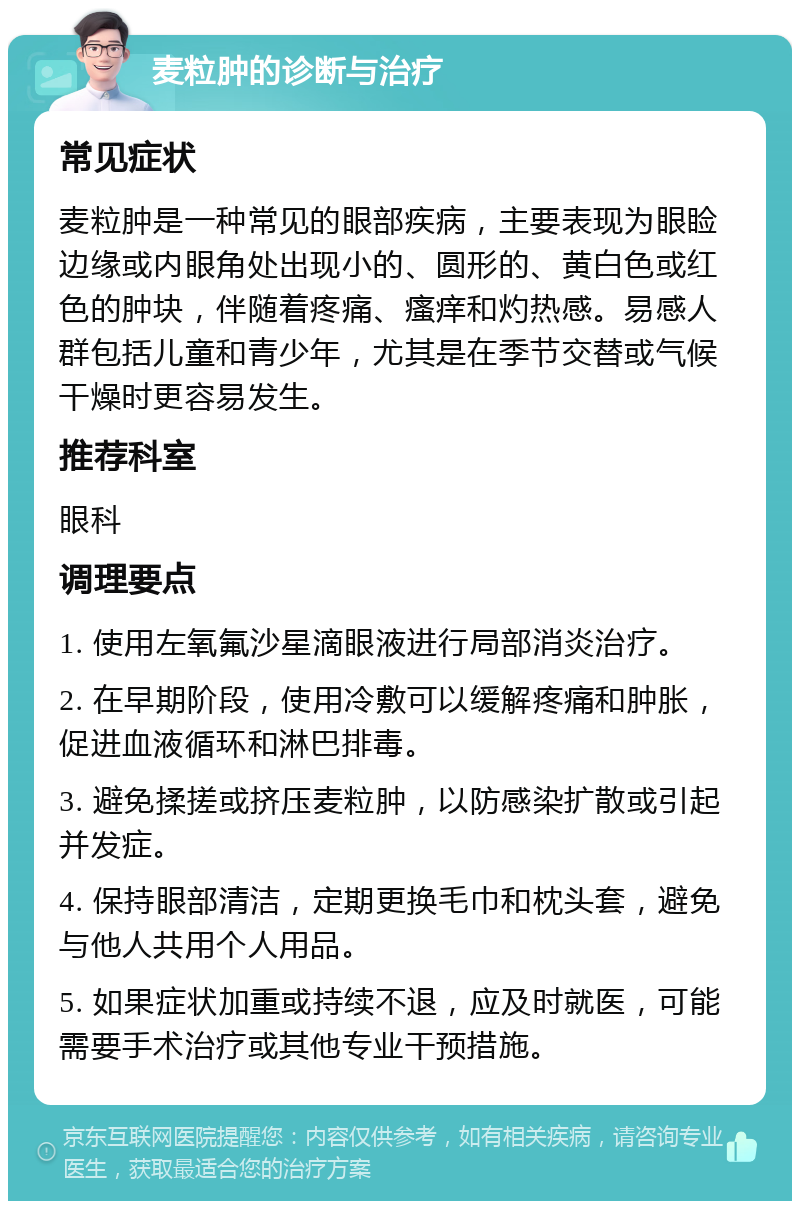 麦粒肿的诊断与治疗 常见症状 麦粒肿是一种常见的眼部疾病，主要表现为眼睑边缘或内眼角处出现小的、圆形的、黄白色或红色的肿块，伴随着疼痛、瘙痒和灼热感。易感人群包括儿童和青少年，尤其是在季节交替或气候干燥时更容易发生。 推荐科室 眼科 调理要点 1. 使用左氧氟沙星滴眼液进行局部消炎治疗。 2. 在早期阶段，使用冷敷可以缓解疼痛和肿胀，促进血液循环和淋巴排毒。 3. 避免揉搓或挤压麦粒肿，以防感染扩散或引起并发症。 4. 保持眼部清洁，定期更换毛巾和枕头套，避免与他人共用个人用品。 5. 如果症状加重或持续不退，应及时就医，可能需要手术治疗或其他专业干预措施。