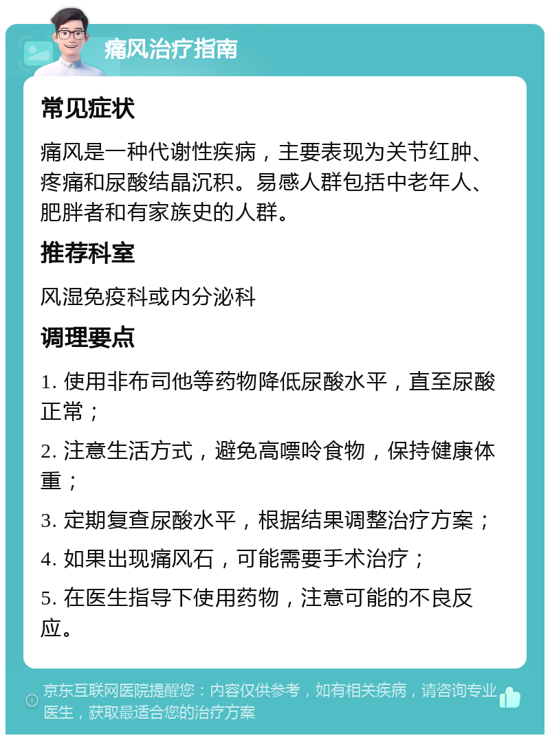 痛风治疗指南 常见症状 痛风是一种代谢性疾病，主要表现为关节红肿、疼痛和尿酸结晶沉积。易感人群包括中老年人、肥胖者和有家族史的人群。 推荐科室 风湿免疫科或内分泌科 调理要点 1. 使用非布司他等药物降低尿酸水平，直至尿酸正常； 2. 注意生活方式，避免高嘌呤食物，保持健康体重； 3. 定期复查尿酸水平，根据结果调整治疗方案； 4. 如果出现痛风石，可能需要手术治疗； 5. 在医生指导下使用药物，注意可能的不良反应。