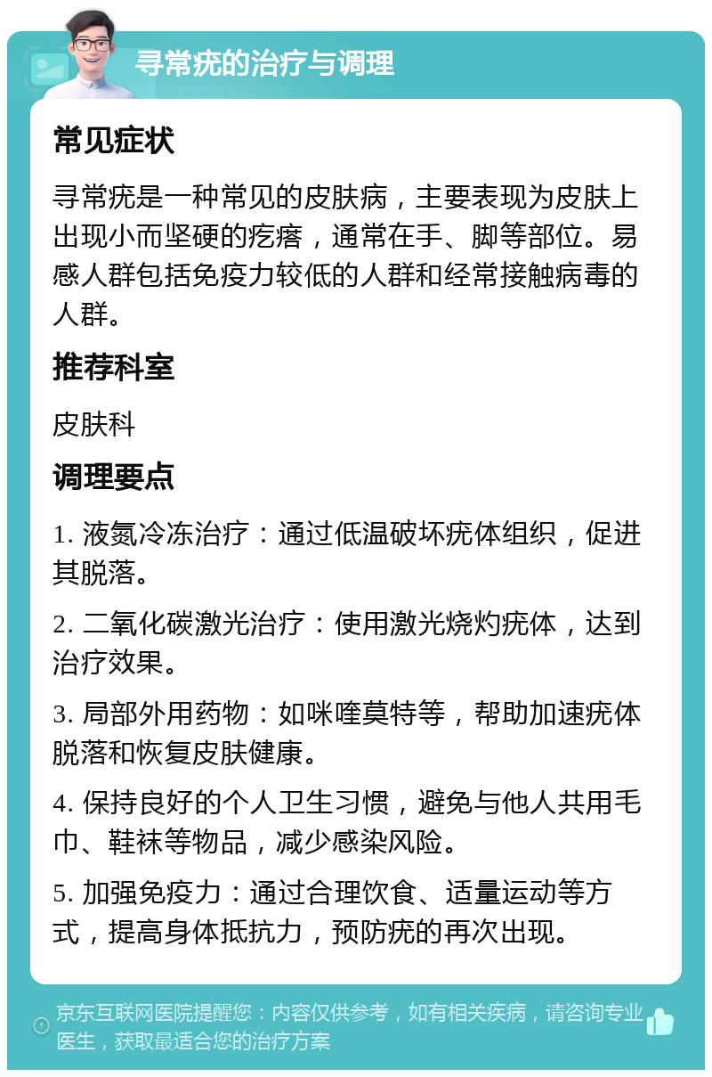 寻常疣的治疗与调理 常见症状 寻常疣是一种常见的皮肤病，主要表现为皮肤上出现小而坚硬的疙瘩，通常在手、脚等部位。易感人群包括免疫力较低的人群和经常接触病毒的人群。 推荐科室 皮肤科 调理要点 1. 液氮冷冻治疗：通过低温破坏疣体组织，促进其脱落。 2. 二氧化碳激光治疗：使用激光烧灼疣体，达到治疗效果。 3. 局部外用药物：如咪喹莫特等，帮助加速疣体脱落和恢复皮肤健康。 4. 保持良好的个人卫生习惯，避免与他人共用毛巾、鞋袜等物品，减少感染风险。 5. 加强免疫力：通过合理饮食、适量运动等方式，提高身体抵抗力，预防疣的再次出现。