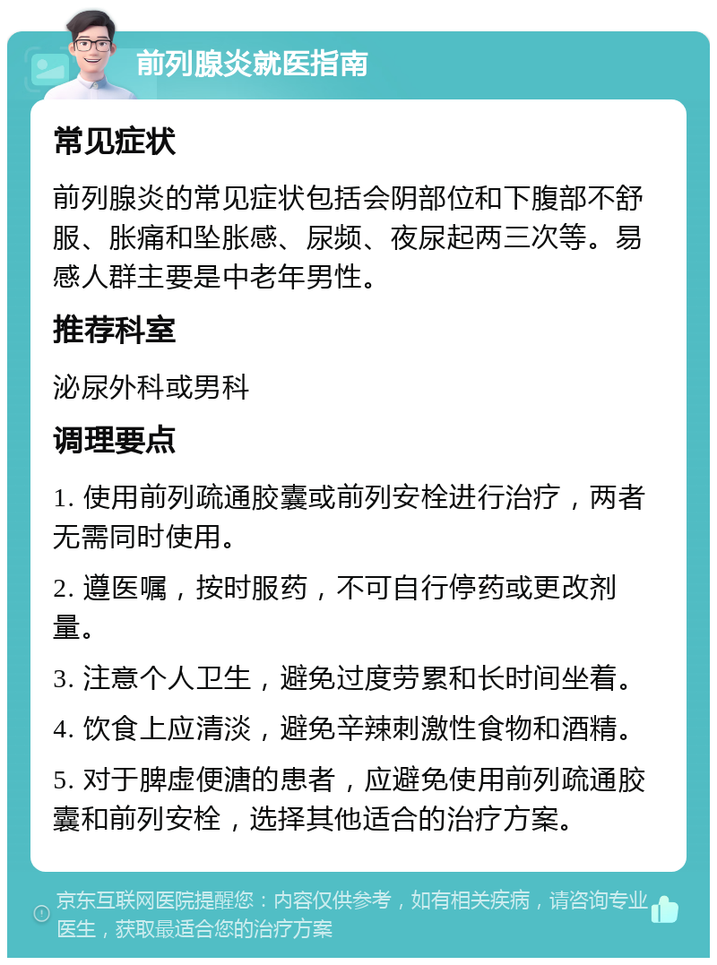 前列腺炎就医指南 常见症状 前列腺炎的常见症状包括会阴部位和下腹部不舒服、胀痛和坠胀感、尿频、夜尿起两三次等。易感人群主要是中老年男性。 推荐科室 泌尿外科或男科 调理要点 1. 使用前列疏通胶囊或前列安栓进行治疗，两者无需同时使用。 2. 遵医嘱，按时服药，不可自行停药或更改剂量。 3. 注意个人卫生，避免过度劳累和长时间坐着。 4. 饮食上应清淡，避免辛辣刺激性食物和酒精。 5. 对于脾虚便溏的患者，应避免使用前列疏通胶囊和前列安栓，选择其他适合的治疗方案。