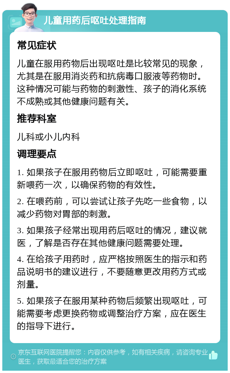 儿童用药后呕吐处理指南 常见症状 儿童在服用药物后出现呕吐是比较常见的现象，尤其是在服用消炎药和抗病毒口服液等药物时。这种情况可能与药物的刺激性、孩子的消化系统不成熟或其他健康问题有关。 推荐科室 儿科或小儿内科 调理要点 1. 如果孩子在服用药物后立即呕吐，可能需要重新喂药一次，以确保药物的有效性。 2. 在喂药前，可以尝试让孩子先吃一些食物，以减少药物对胃部的刺激。 3. 如果孩子经常出现用药后呕吐的情况，建议就医，了解是否存在其他健康问题需要处理。 4. 在给孩子用药时，应严格按照医生的指示和药品说明书的建议进行，不要随意更改用药方式或剂量。 5. 如果孩子在服用某种药物后频繁出现呕吐，可能需要考虑更换药物或调整治疗方案，应在医生的指导下进行。