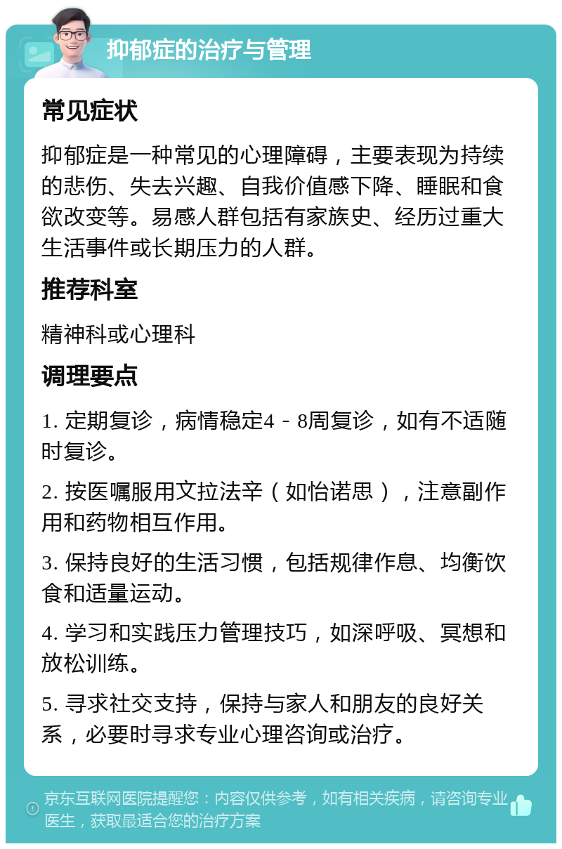 抑郁症的治疗与管理 常见症状 抑郁症是一种常见的心理障碍，主要表现为持续的悲伤、失去兴趣、自我价值感下降、睡眠和食欲改变等。易感人群包括有家族史、经历过重大生活事件或长期压力的人群。 推荐科室 精神科或心理科 调理要点 1. 定期复诊，病情稳定4－8周复诊，如有不适随时复诊。 2. 按医嘱服用文拉法辛（如怡诺思），注意副作用和药物相互作用。 3. 保持良好的生活习惯，包括规律作息、均衡饮食和适量运动。 4. 学习和实践压力管理技巧，如深呼吸、冥想和放松训练。 5. 寻求社交支持，保持与家人和朋友的良好关系，必要时寻求专业心理咨询或治疗。