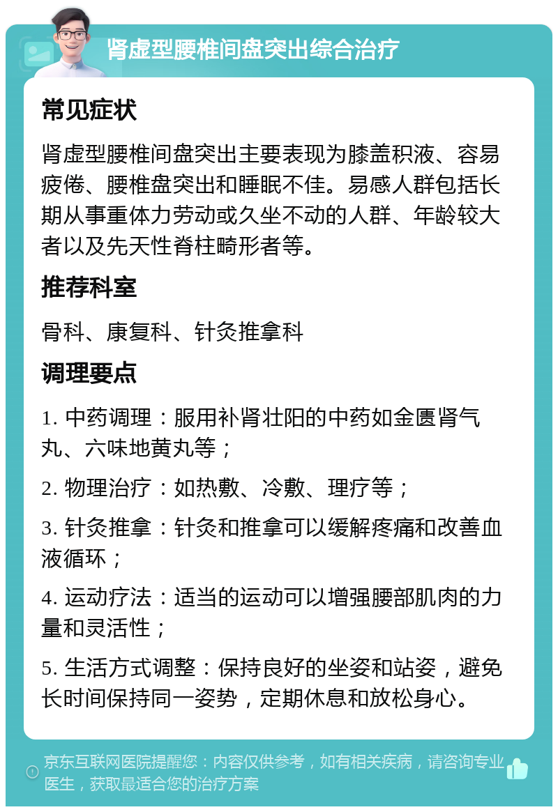 肾虚型腰椎间盘突出综合治疗 常见症状 肾虚型腰椎间盘突出主要表现为膝盖积液、容易疲倦、腰椎盘突出和睡眠不佳。易感人群包括长期从事重体力劳动或久坐不动的人群、年龄较大者以及先天性脊柱畸形者等。 推荐科室 骨科、康复科、针灸推拿科 调理要点 1. 中药调理：服用补肾壮阳的中药如金匮肾气丸、六味地黄丸等； 2. 物理治疗：如热敷、冷敷、理疗等； 3. 针灸推拿：针灸和推拿可以缓解疼痛和改善血液循环； 4. 运动疗法：适当的运动可以增强腰部肌肉的力量和灵活性； 5. 生活方式调整：保持良好的坐姿和站姿，避免长时间保持同一姿势，定期休息和放松身心。