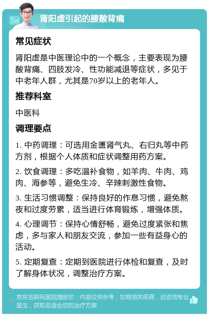 肾阳虚引起的腰酸背痛 常见症状 肾阳虚是中医理论中的一个概念，主要表现为腰酸背痛、四肢发冷、性功能减退等症状，多见于中老年人群，尤其是70岁以上的老年人。 推荐科室 中医科 调理要点 1. 中药调理：可选用金匮肾气丸、右归丸等中药方剂，根据个人体质和症状调整用药方案。 2. 饮食调理：多吃温补食物，如羊肉、牛肉、鸡肉、海参等，避免生冷、辛辣刺激性食物。 3. 生活习惯调整：保持良好的作息习惯，避免熬夜和过度劳累，适当进行体育锻炼，增强体质。 4. 心理调节：保持心情舒畅，避免过度紧张和焦虑，多与家人和朋友交流，参加一些有益身心的活动。 5. 定期复查：定期到医院进行体检和复查，及时了解身体状况，调整治疗方案。