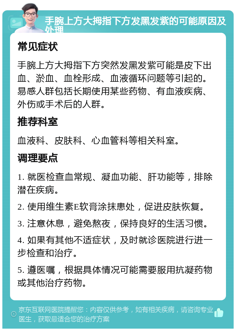 手腕上方大拇指下方发黑发紫的可能原因及处理 常见症状 手腕上方大拇指下方突然发黑发紫可能是皮下出血、淤血、血栓形成、血液循环问题等引起的。易感人群包括长期使用某些药物、有血液疾病、外伤或手术后的人群。 推荐科室 血液科、皮肤科、心血管科等相关科室。 调理要点 1. 就医检查血常规、凝血功能、肝功能等，排除潜在疾病。 2. 使用维生素E软膏涂抹患处，促进皮肤恢复。 3. 注意休息，避免熬夜，保持良好的生活习惯。 4. 如果有其他不适症状，及时就诊医院进行进一步检查和治疗。 5. 遵医嘱，根据具体情况可能需要服用抗凝药物或其他治疗药物。