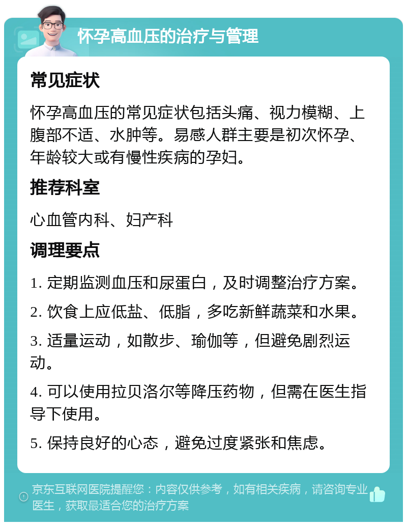 怀孕高血压的治疗与管理 常见症状 怀孕高血压的常见症状包括头痛、视力模糊、上腹部不适、水肿等。易感人群主要是初次怀孕、年龄较大或有慢性疾病的孕妇。 推荐科室 心血管内科、妇产科 调理要点 1. 定期监测血压和尿蛋白，及时调整治疗方案。 2. 饮食上应低盐、低脂，多吃新鲜蔬菜和水果。 3. 适量运动，如散步、瑜伽等，但避免剧烈运动。 4. 可以使用拉贝洛尔等降压药物，但需在医生指导下使用。 5. 保持良好的心态，避免过度紧张和焦虑。