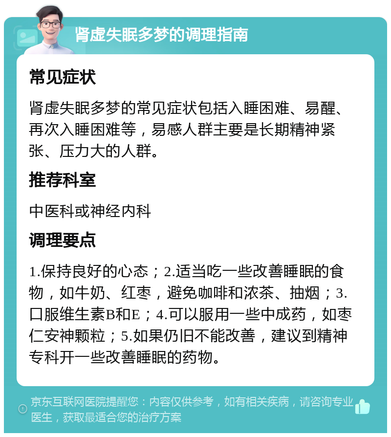 肾虚失眠多梦的调理指南 常见症状 肾虚失眠多梦的常见症状包括入睡困难、易醒、再次入睡困难等，易感人群主要是长期精神紧张、压力大的人群。 推荐科室 中医科或神经内科 调理要点 1.保持良好的心态；2.适当吃一些改善睡眠的食物，如牛奶、红枣，避免咖啡和浓茶、抽烟；3.口服维生素B和E；4.可以服用一些中成药，如枣仁安神颗粒；5.如果仍旧不能改善，建议到精神专科开一些改善睡眠的药物。