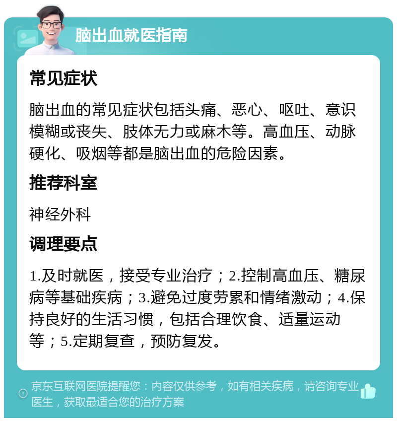 脑出血就医指南 常见症状 脑出血的常见症状包括头痛、恶心、呕吐、意识模糊或丧失、肢体无力或麻木等。高血压、动脉硬化、吸烟等都是脑出血的危险因素。 推荐科室 神经外科 调理要点 1.及时就医，接受专业治疗；2.控制高血压、糖尿病等基础疾病；3.避免过度劳累和情绪激动；4.保持良好的生活习惯，包括合理饮食、适量运动等；5.定期复查，预防复发。