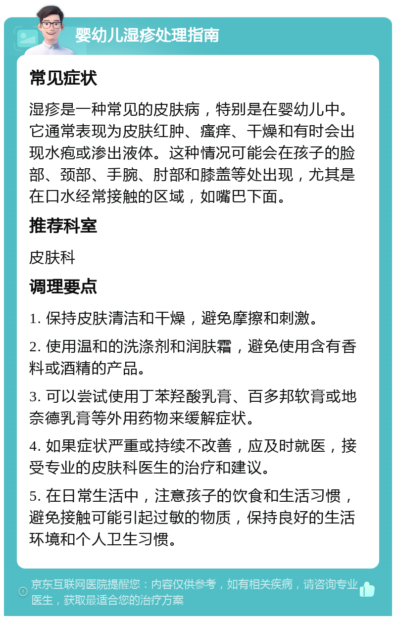 婴幼儿湿疹处理指南 常见症状 湿疹是一种常见的皮肤病，特别是在婴幼儿中。它通常表现为皮肤红肿、瘙痒、干燥和有时会出现水疱或渗出液体。这种情况可能会在孩子的脸部、颈部、手腕、肘部和膝盖等处出现，尤其是在口水经常接触的区域，如嘴巴下面。 推荐科室 皮肤科 调理要点 1. 保持皮肤清洁和干燥，避免摩擦和刺激。 2. 使用温和的洗涤剂和润肤霜，避免使用含有香料或酒精的产品。 3. 可以尝试使用丁苯羟酸乳膏、百多邦软膏或地奈德乳膏等外用药物来缓解症状。 4. 如果症状严重或持续不改善，应及时就医，接受专业的皮肤科医生的治疗和建议。 5. 在日常生活中，注意孩子的饮食和生活习惯，避免接触可能引起过敏的物质，保持良好的生活环境和个人卫生习惯。