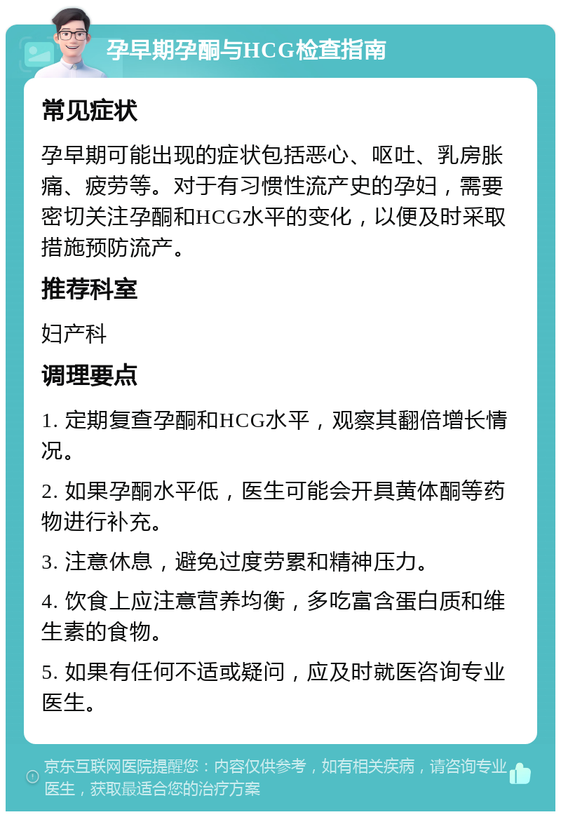 孕早期孕酮与HCG检查指南 常见症状 孕早期可能出现的症状包括恶心、呕吐、乳房胀痛、疲劳等。对于有习惯性流产史的孕妇，需要密切关注孕酮和HCG水平的变化，以便及时采取措施预防流产。 推荐科室 妇产科 调理要点 1. 定期复查孕酮和HCG水平，观察其翻倍增长情况。 2. 如果孕酮水平低，医生可能会开具黄体酮等药物进行补充。 3. 注意休息，避免过度劳累和精神压力。 4. 饮食上应注意营养均衡，多吃富含蛋白质和维生素的食物。 5. 如果有任何不适或疑问，应及时就医咨询专业医生。