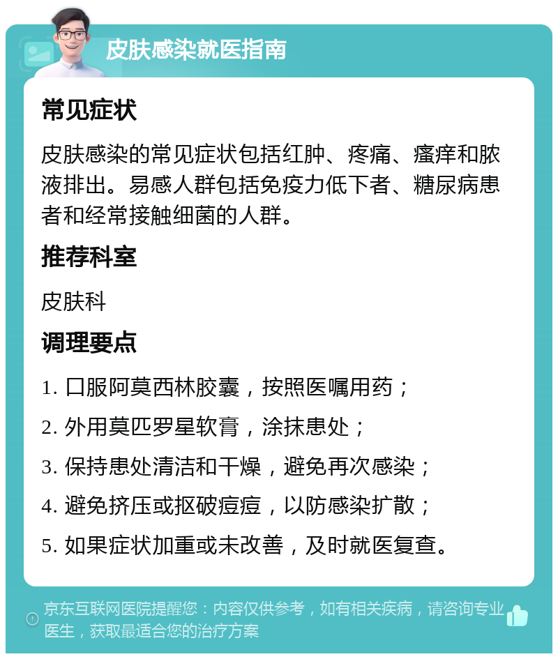 皮肤感染就医指南 常见症状 皮肤感染的常见症状包括红肿、疼痛、瘙痒和脓液排出。易感人群包括免疫力低下者、糖尿病患者和经常接触细菌的人群。 推荐科室 皮肤科 调理要点 1. 口服阿莫西林胶囊，按照医嘱用药； 2. 外用莫匹罗星软膏，涂抹患处； 3. 保持患处清洁和干燥，避免再次感染； 4. 避免挤压或抠破痘痘，以防感染扩散； 5. 如果症状加重或未改善，及时就医复查。