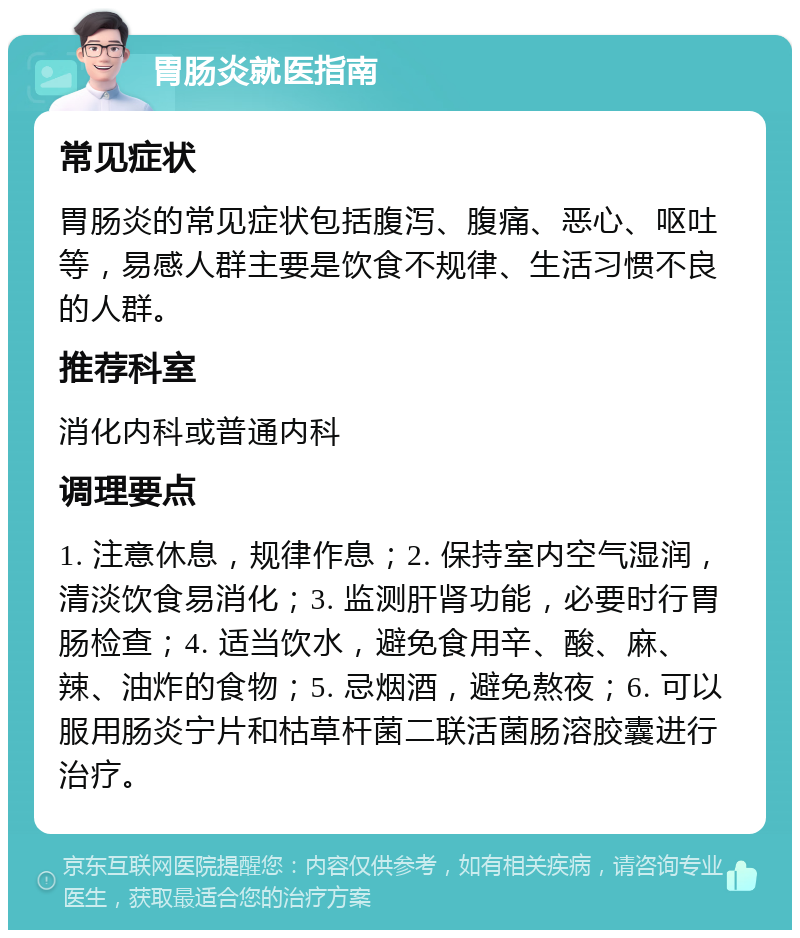 胃肠炎就医指南 常见症状 胃肠炎的常见症状包括腹泻、腹痛、恶心、呕吐等，易感人群主要是饮食不规律、生活习惯不良的人群。 推荐科室 消化内科或普通内科 调理要点 1. 注意休息，规律作息；2. 保持室内空气湿润，清淡饮食易消化；3. 监测肝肾功能，必要时行胃肠检查；4. 适当饮水，避免食用辛、酸、麻、辣、油炸的食物；5. 忌烟酒，避免熬夜；6. 可以服用肠炎宁片和枯草杆菌二联活菌肠溶胶囊进行治疗。