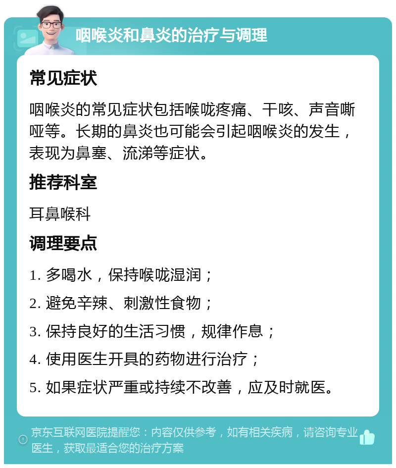 咽喉炎和鼻炎的治疗与调理 常见症状 咽喉炎的常见症状包括喉咙疼痛、干咳、声音嘶哑等。长期的鼻炎也可能会引起咽喉炎的发生，表现为鼻塞、流涕等症状。 推荐科室 耳鼻喉科 调理要点 1. 多喝水，保持喉咙湿润； 2. 避免辛辣、刺激性食物； 3. 保持良好的生活习惯，规律作息； 4. 使用医生开具的药物进行治疗； 5. 如果症状严重或持续不改善，应及时就医。