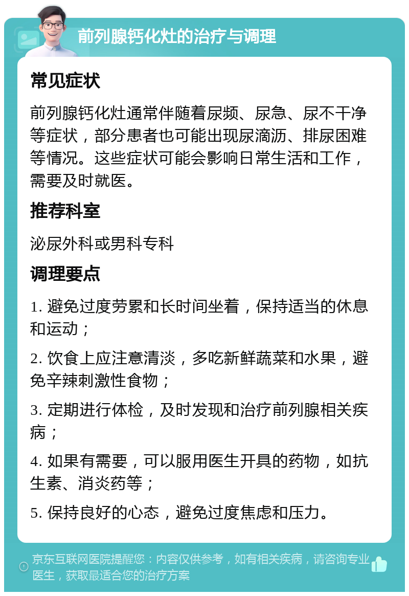 前列腺钙化灶的治疗与调理 常见症状 前列腺钙化灶通常伴随着尿频、尿急、尿不干净等症状，部分患者也可能出现尿滴沥、排尿困难等情况。这些症状可能会影响日常生活和工作，需要及时就医。 推荐科室 泌尿外科或男科专科 调理要点 1. 避免过度劳累和长时间坐着，保持适当的休息和运动； 2. 饮食上应注意清淡，多吃新鲜蔬菜和水果，避免辛辣刺激性食物； 3. 定期进行体检，及时发现和治疗前列腺相关疾病； 4. 如果有需要，可以服用医生开具的药物，如抗生素、消炎药等； 5. 保持良好的心态，避免过度焦虑和压力。