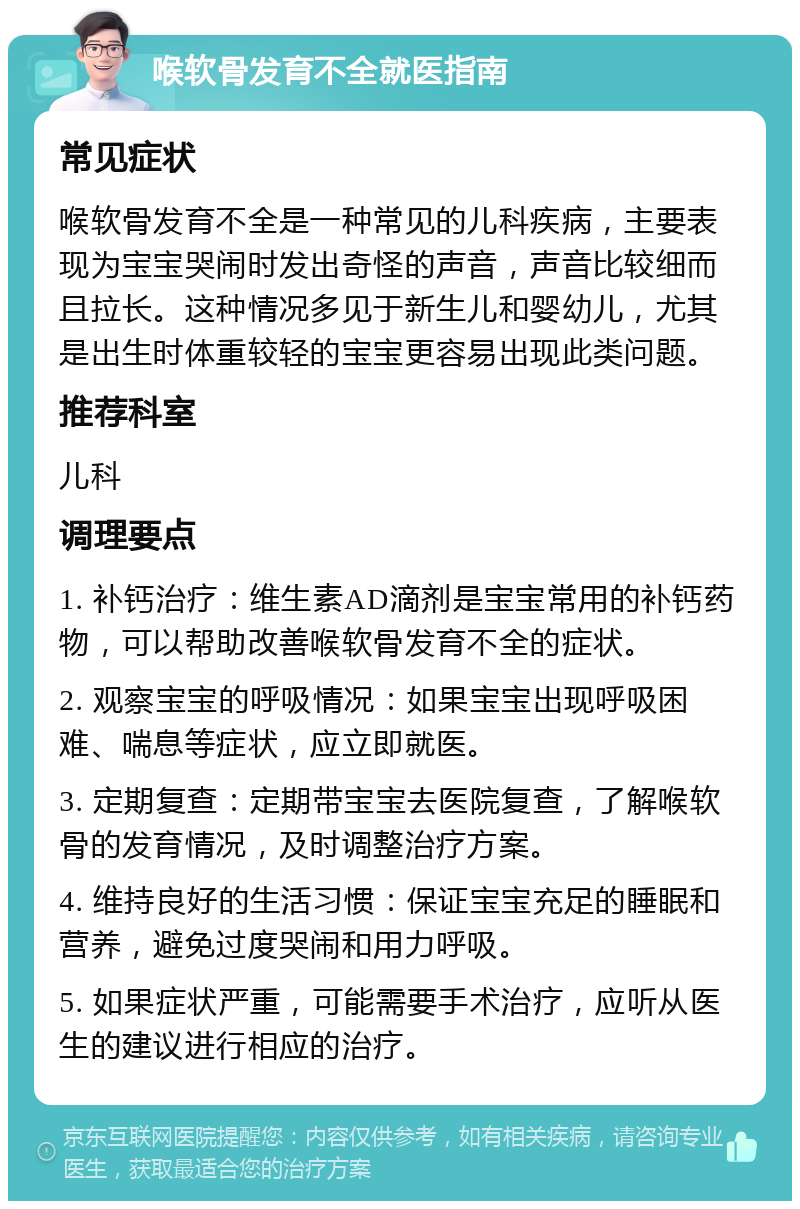 喉软骨发育不全就医指南 常见症状 喉软骨发育不全是一种常见的儿科疾病，主要表现为宝宝哭闹时发出奇怪的声音，声音比较细而且拉长。这种情况多见于新生儿和婴幼儿，尤其是出生时体重较轻的宝宝更容易出现此类问题。 推荐科室 儿科 调理要点 1. 补钙治疗：维生素AD滴剂是宝宝常用的补钙药物，可以帮助改善喉软骨发育不全的症状。 2. 观察宝宝的呼吸情况：如果宝宝出现呼吸困难、喘息等症状，应立即就医。 3. 定期复查：定期带宝宝去医院复查，了解喉软骨的发育情况，及时调整治疗方案。 4. 维持良好的生活习惯：保证宝宝充足的睡眠和营养，避免过度哭闹和用力呼吸。 5. 如果症状严重，可能需要手术治疗，应听从医生的建议进行相应的治疗。