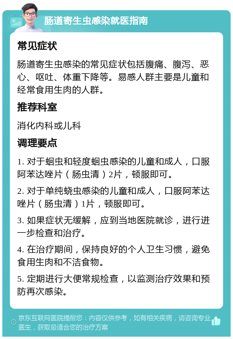 肠道寄生虫感染就医指南 常见症状 肠道寄生虫感染的常见症状包括腹痛、腹泻、恶心、呕吐、体重下降等。易感人群主要是儿童和经常食用生肉的人群。 推荐科室 消化内科或儿科 调理要点 1. 对于蛔虫和轻度蛔虫感染的儿童和成人，口服阿苯达唑片（肠虫清）2片，顿服即可。 2. 对于单纯蛲虫感染的儿童和成人，口服阿苯达唑片（肠虫清）1片，顿服即可。 3. 如果症状无缓解，应到当地医院就诊，进行进一步检查和治疗。 4. 在治疗期间，保持良好的个人卫生习惯，避免食用生肉和不洁食物。 5. 定期进行大便常规检查，以监测治疗效果和预防再次感染。