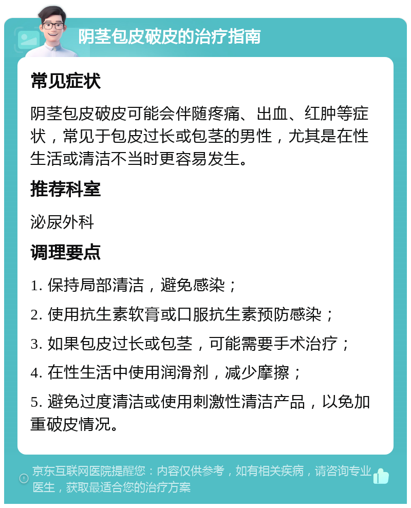 阴茎包皮破皮的治疗指南 常见症状 阴茎包皮破皮可能会伴随疼痛、出血、红肿等症状，常见于包皮过长或包茎的男性，尤其是在性生活或清洁不当时更容易发生。 推荐科室 泌尿外科 调理要点 1. 保持局部清洁，避免感染； 2. 使用抗生素软膏或口服抗生素预防感染； 3. 如果包皮过长或包茎，可能需要手术治疗； 4. 在性生活中使用润滑剂，减少摩擦； 5. 避免过度清洁或使用刺激性清洁产品，以免加重破皮情况。