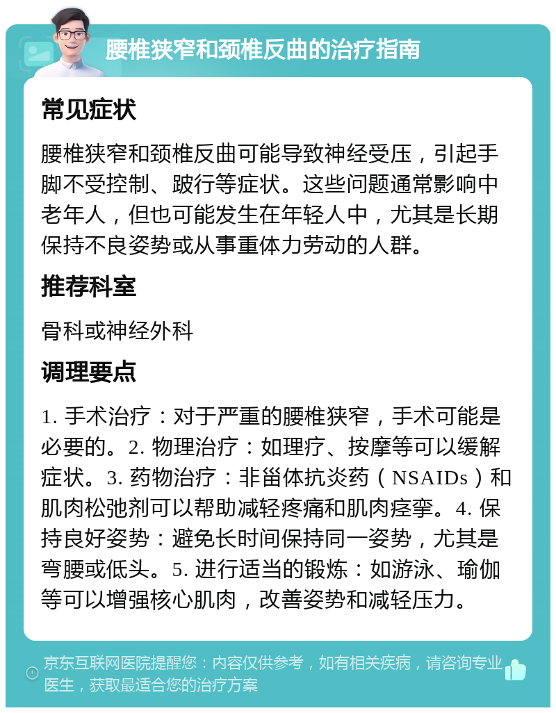 腰椎狭窄和颈椎反曲的治疗指南 常见症状 腰椎狭窄和颈椎反曲可能导致神经受压，引起手脚不受控制、跛行等症状。这些问题通常影响中老年人，但也可能发生在年轻人中，尤其是长期保持不良姿势或从事重体力劳动的人群。 推荐科室 骨科或神经外科 调理要点 1. 手术治疗：对于严重的腰椎狭窄，手术可能是必要的。2. 物理治疗：如理疗、按摩等可以缓解症状。3. 药物治疗：非甾体抗炎药（NSAIDs）和肌肉松弛剂可以帮助减轻疼痛和肌肉痉挛。4. 保持良好姿势：避免长时间保持同一姿势，尤其是弯腰或低头。5. 进行适当的锻炼：如游泳、瑜伽等可以增强核心肌肉，改善姿势和减轻压力。