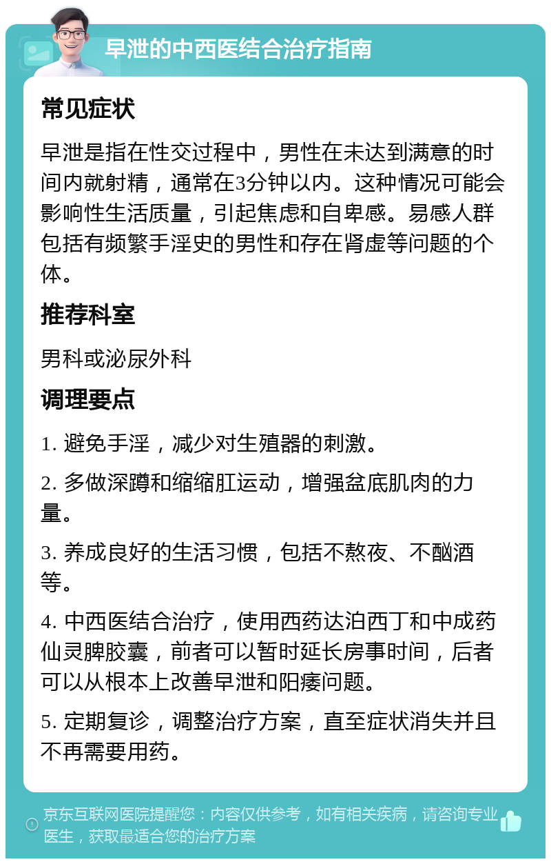 早泄的中西医结合治疗指南 常见症状 早泄是指在性交过程中，男性在未达到满意的时间内就射精，通常在3分钟以内。这种情况可能会影响性生活质量，引起焦虑和自卑感。易感人群包括有频繁手淫史的男性和存在肾虚等问题的个体。 推荐科室 男科或泌尿外科 调理要点 1. 避免手淫，减少对生殖器的刺激。 2. 多做深蹲和缩缩肛运动，增强盆底肌肉的力量。 3. 养成良好的生活习惯，包括不熬夜、不酗酒等。 4. 中西医结合治疗，使用西药达泊西丁和中成药仙灵脾胶囊，前者可以暂时延长房事时间，后者可以从根本上改善早泄和阳痿问题。 5. 定期复诊，调整治疗方案，直至症状消失并且不再需要用药。