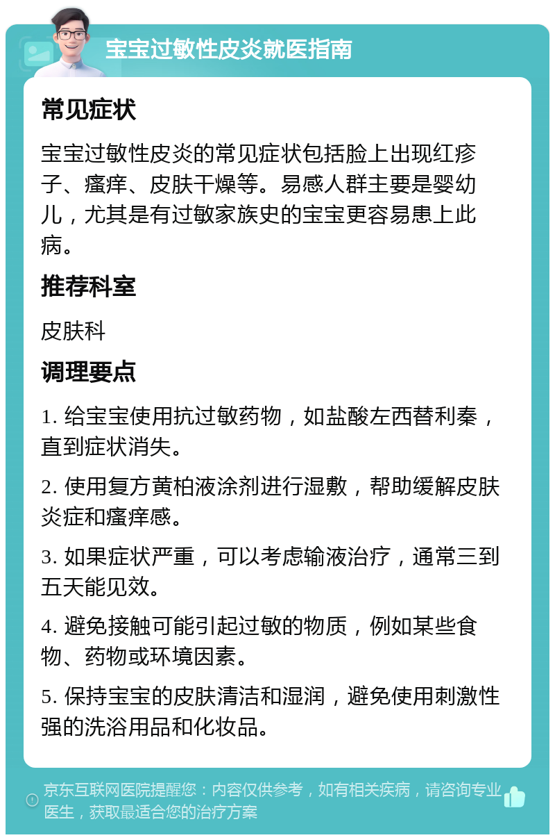 宝宝过敏性皮炎就医指南 常见症状 宝宝过敏性皮炎的常见症状包括脸上出现红疹子、瘙痒、皮肤干燥等。易感人群主要是婴幼儿，尤其是有过敏家族史的宝宝更容易患上此病。 推荐科室 皮肤科 调理要点 1. 给宝宝使用抗过敏药物，如盐酸左西替利秦，直到症状消失。 2. 使用复方黄柏液涂剂进行湿敷，帮助缓解皮肤炎症和瘙痒感。 3. 如果症状严重，可以考虑输液治疗，通常三到五天能见效。 4. 避免接触可能引起过敏的物质，例如某些食物、药物或环境因素。 5. 保持宝宝的皮肤清洁和湿润，避免使用刺激性强的洗浴用品和化妆品。