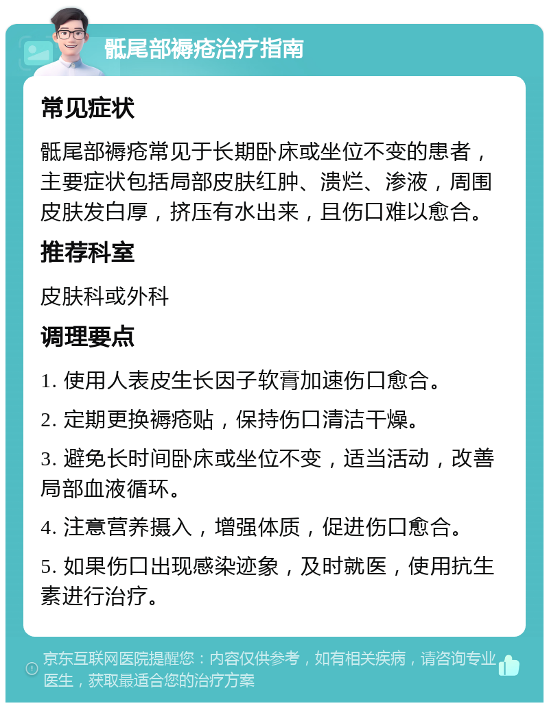 骶尾部褥疮治疗指南 常见症状 骶尾部褥疮常见于长期卧床或坐位不变的患者，主要症状包括局部皮肤红肿、溃烂、渗液，周围皮肤发白厚，挤压有水出来，且伤口难以愈合。 推荐科室 皮肤科或外科 调理要点 1. 使用人表皮生长因子软膏加速伤口愈合。 2. 定期更换褥疮贴，保持伤口清洁干燥。 3. 避免长时间卧床或坐位不变，适当活动，改善局部血液循环。 4. 注意营养摄入，增强体质，促进伤口愈合。 5. 如果伤口出现感染迹象，及时就医，使用抗生素进行治疗。