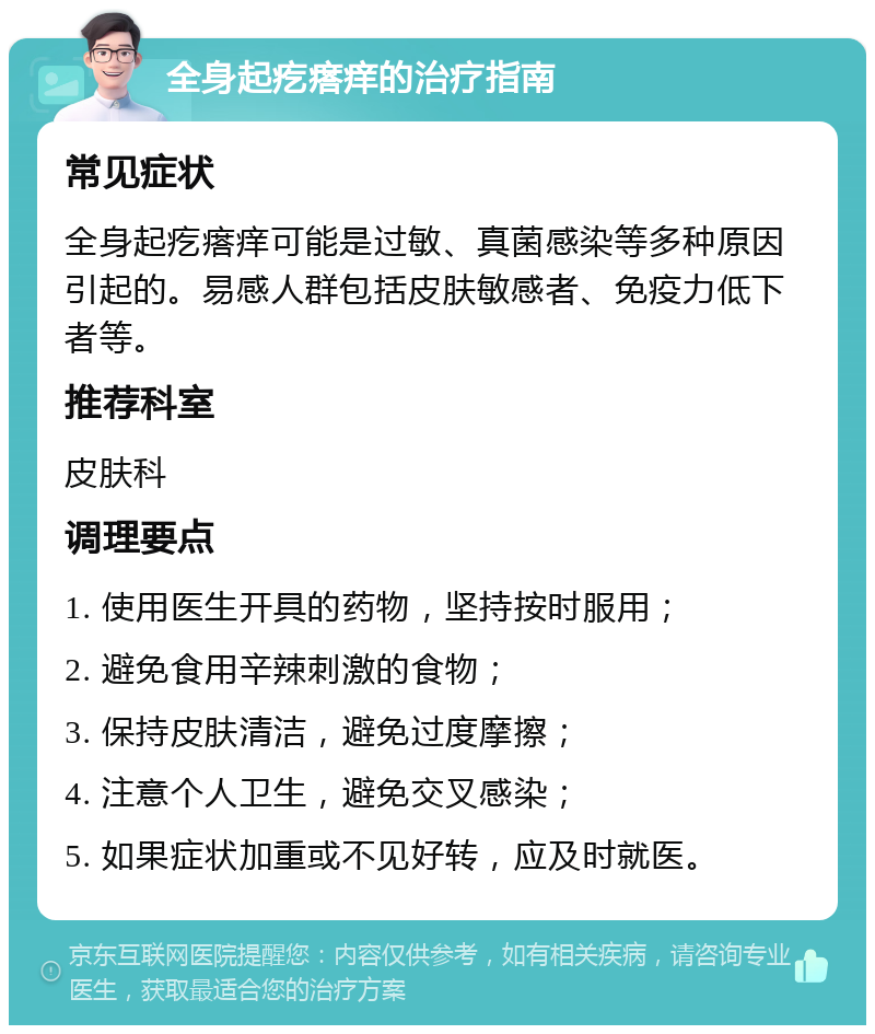 全身起疙瘩痒的治疗指南 常见症状 全身起疙瘩痒可能是过敏、真菌感染等多种原因引起的。易感人群包括皮肤敏感者、免疫力低下者等。 推荐科室 皮肤科 调理要点 1. 使用医生开具的药物，坚持按时服用； 2. 避免食用辛辣刺激的食物； 3. 保持皮肤清洁，避免过度摩擦； 4. 注意个人卫生，避免交叉感染； 5. 如果症状加重或不见好转，应及时就医。