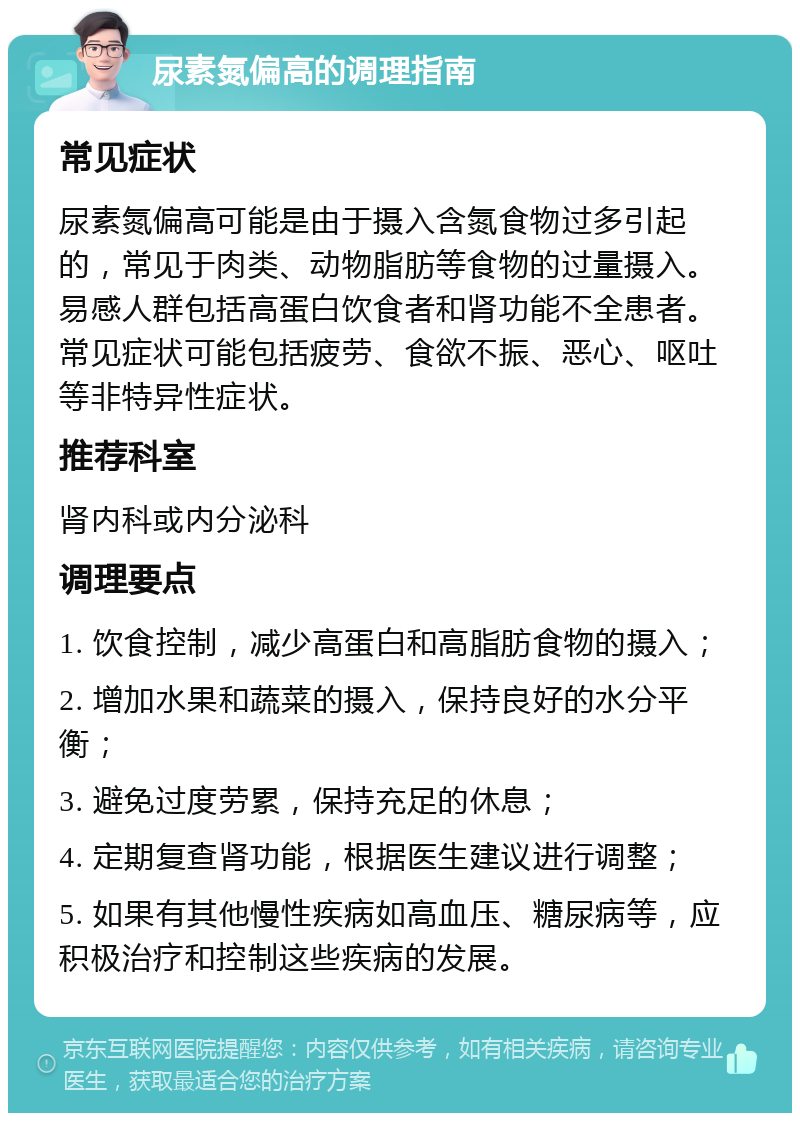 尿素氮偏高的调理指南 常见症状 尿素氮偏高可能是由于摄入含氮食物过多引起的，常见于肉类、动物脂肪等食物的过量摄入。易感人群包括高蛋白饮食者和肾功能不全患者。常见症状可能包括疲劳、食欲不振、恶心、呕吐等非特异性症状。 推荐科室 肾内科或内分泌科 调理要点 1. 饮食控制，减少高蛋白和高脂肪食物的摄入； 2. 增加水果和蔬菜的摄入，保持良好的水分平衡； 3. 避免过度劳累，保持充足的休息； 4. 定期复查肾功能，根据医生建议进行调整； 5. 如果有其他慢性疾病如高血压、糖尿病等，应积极治疗和控制这些疾病的发展。