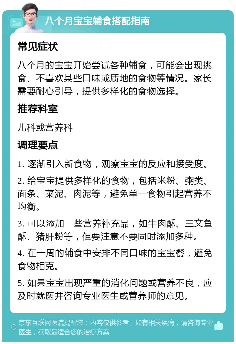 八个月宝宝辅食搭配指南 常见症状 八个月的宝宝开始尝试各种辅食，可能会出现挑食、不喜欢某些口味或质地的食物等情况。家长需要耐心引导，提供多样化的食物选择。 推荐科室 儿科或营养科 调理要点 1. 逐渐引入新食物，观察宝宝的反应和接受度。 2. 给宝宝提供多样化的食物，包括米粉、粥类、面条、菜泥、肉泥等，避免单一食物引起营养不均衡。 3. 可以添加一些营养补充品，如牛肉酥、三文鱼酥、猪肝粉等，但要注意不要同时添加多种。 4. 在一周的辅食中安排不同口味的宝宝餐，避免食物相克。 5. 如果宝宝出现严重的消化问题或营养不良，应及时就医并咨询专业医生或营养师的意见。