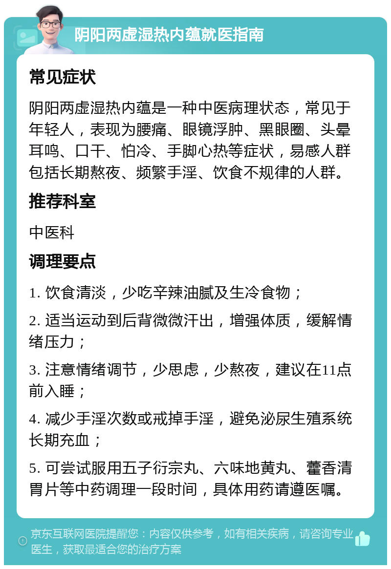 阴阳两虚湿热内蕴就医指南 常见症状 阴阳两虚湿热内蕴是一种中医病理状态，常见于年轻人，表现为腰痛、眼镜浮肿、黑眼圈、头晕耳鸣、口干、怕冷、手脚心热等症状，易感人群包括长期熬夜、频繁手淫、饮食不规律的人群。 推荐科室 中医科 调理要点 1. 饮食清淡，少吃辛辣油腻及生冷食物； 2. 适当运动到后背微微汗出，增强体质，缓解情绪压力； 3. 注意情绪调节，少思虑，少熬夜，建议在11点前入睡； 4. 减少手淫次数或戒掉手淫，避免泌尿生殖系统长期充血； 5. 可尝试服用五子衍宗丸、六味地黄丸、藿香清胃片等中药调理一段时间，具体用药请遵医嘱。