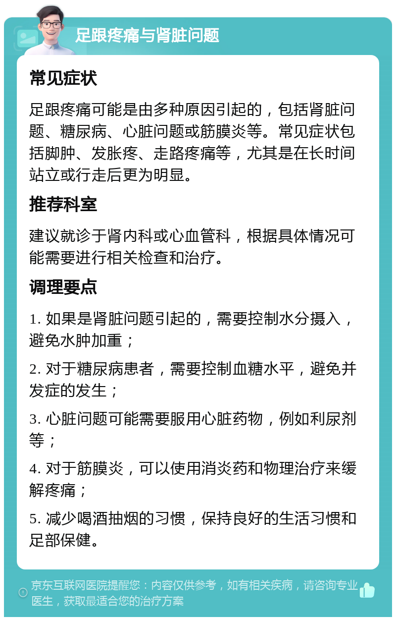 足跟疼痛与肾脏问题 常见症状 足跟疼痛可能是由多种原因引起的，包括肾脏问题、糖尿病、心脏问题或筋膜炎等。常见症状包括脚肿、发胀疼、走路疼痛等，尤其是在长时间站立或行走后更为明显。 推荐科室 建议就诊于肾内科或心血管科，根据具体情况可能需要进行相关检查和治疗。 调理要点 1. 如果是肾脏问题引起的，需要控制水分摄入，避免水肿加重； 2. 对于糖尿病患者，需要控制血糖水平，避免并发症的发生； 3. 心脏问题可能需要服用心脏药物，例如利尿剂等； 4. 对于筋膜炎，可以使用消炎药和物理治疗来缓解疼痛； 5. 减少喝酒抽烟的习惯，保持良好的生活习惯和足部保健。