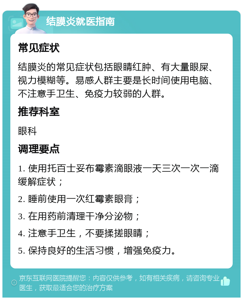 结膜炎就医指南 常见症状 结膜炎的常见症状包括眼睛红肿、有大量眼屎、视力模糊等。易感人群主要是长时间使用电脑、不注意手卫生、免疫力较弱的人群。 推荐科室 眼科 调理要点 1. 使用托百士妥布霉素滴眼液一天三次一次一滴缓解症状； 2. 睡前使用一次红霉素眼膏； 3. 在用药前清理干净分泌物； 4. 注意手卫生，不要揉搓眼睛； 5. 保持良好的生活习惯，增强免疫力。