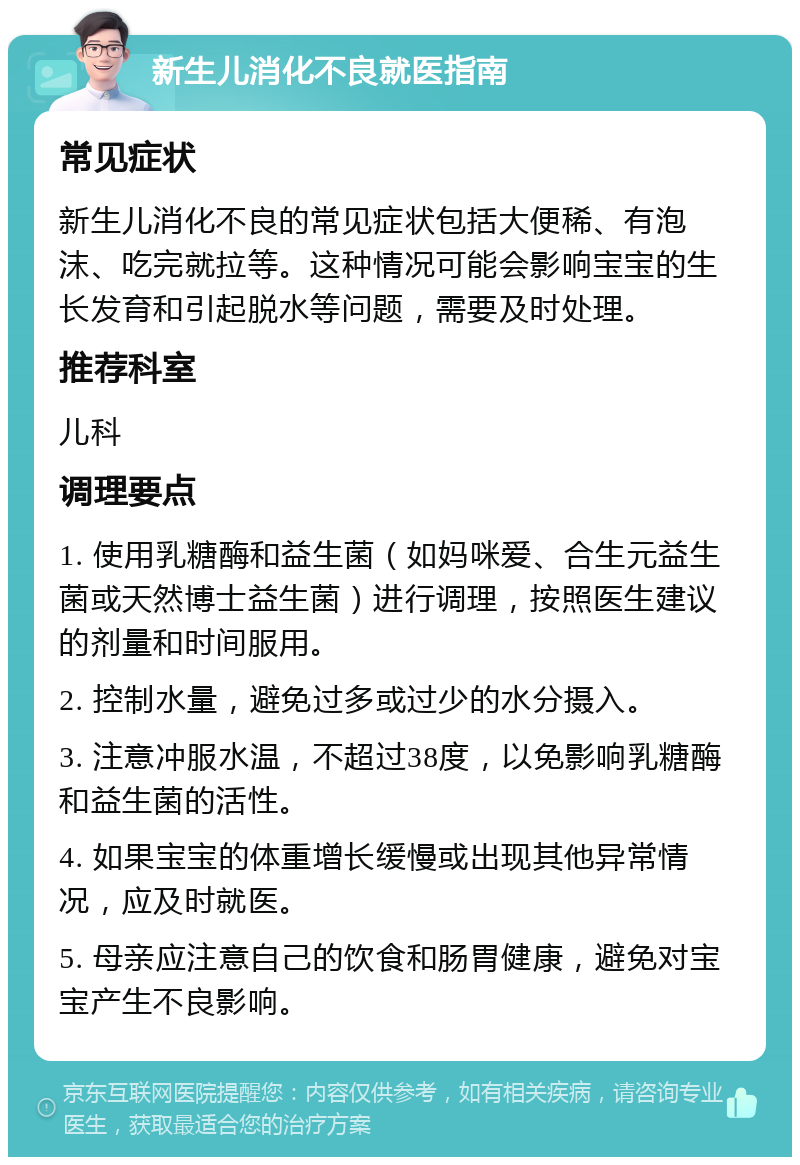 新生儿消化不良就医指南 常见症状 新生儿消化不良的常见症状包括大便稀、有泡沫、吃完就拉等。这种情况可能会影响宝宝的生长发育和引起脱水等问题，需要及时处理。 推荐科室 儿科 调理要点 1. 使用乳糖酶和益生菌（如妈咪爱、合生元益生菌或天然博士益生菌）进行调理，按照医生建议的剂量和时间服用。 2. 控制水量，避免过多或过少的水分摄入。 3. 注意冲服水温，不超过38度，以免影响乳糖酶和益生菌的活性。 4. 如果宝宝的体重增长缓慢或出现其他异常情况，应及时就医。 5. 母亲应注意自己的饮食和肠胃健康，避免对宝宝产生不良影响。