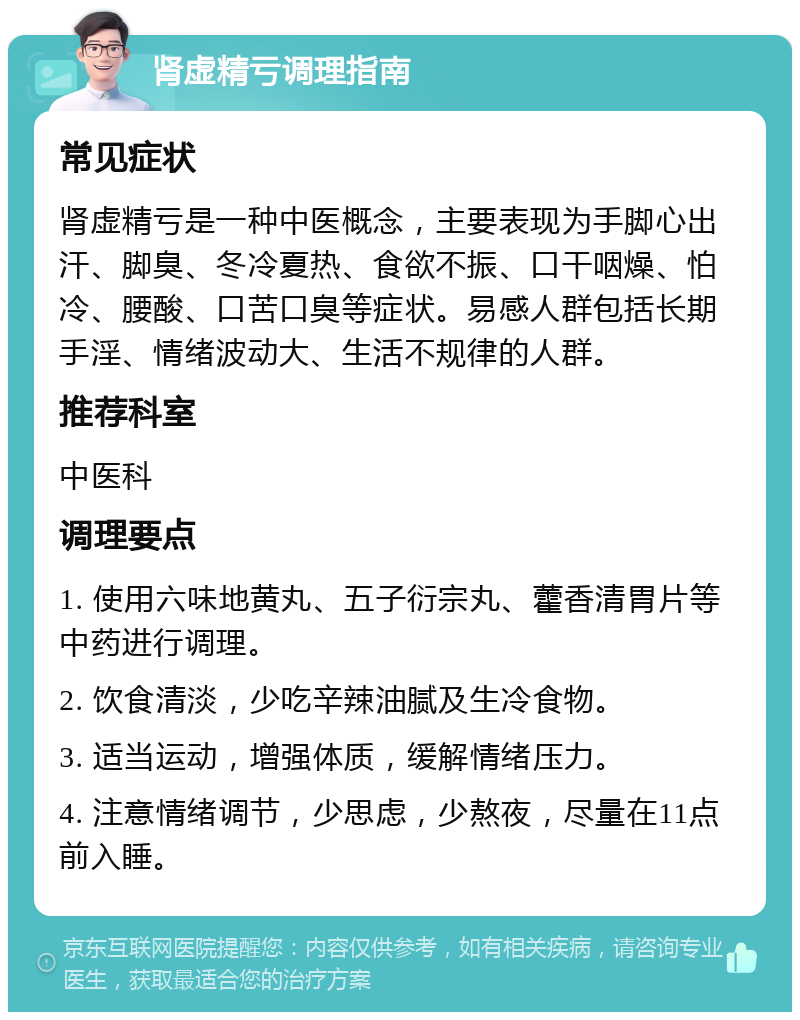 肾虚精亏调理指南 常见症状 肾虚精亏是一种中医概念，主要表现为手脚心出汗、脚臭、冬冷夏热、食欲不振、口干咽燥、怕冷、腰酸、口苦口臭等症状。易感人群包括长期手淫、情绪波动大、生活不规律的人群。 推荐科室 中医科 调理要点 1. 使用六味地黄丸、五子衍宗丸、藿香清胃片等中药进行调理。 2. 饮食清淡，少吃辛辣油腻及生冷食物。 3. 适当运动，增强体质，缓解情绪压力。 4. 注意情绪调节，少思虑，少熬夜，尽量在11点前入睡。