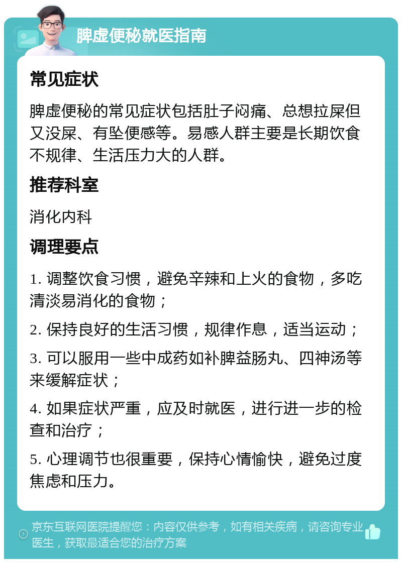 脾虚便秘就医指南 常见症状 脾虚便秘的常见症状包括肚子闷痛、总想拉屎但又没屎、有坠便感等。易感人群主要是长期饮食不规律、生活压力大的人群。 推荐科室 消化内科 调理要点 1. 调整饮食习惯，避免辛辣和上火的食物，多吃清淡易消化的食物； 2. 保持良好的生活习惯，规律作息，适当运动； 3. 可以服用一些中成药如补脾益肠丸、四神汤等来缓解症状； 4. 如果症状严重，应及时就医，进行进一步的检查和治疗； 5. 心理调节也很重要，保持心情愉快，避免过度焦虑和压力。