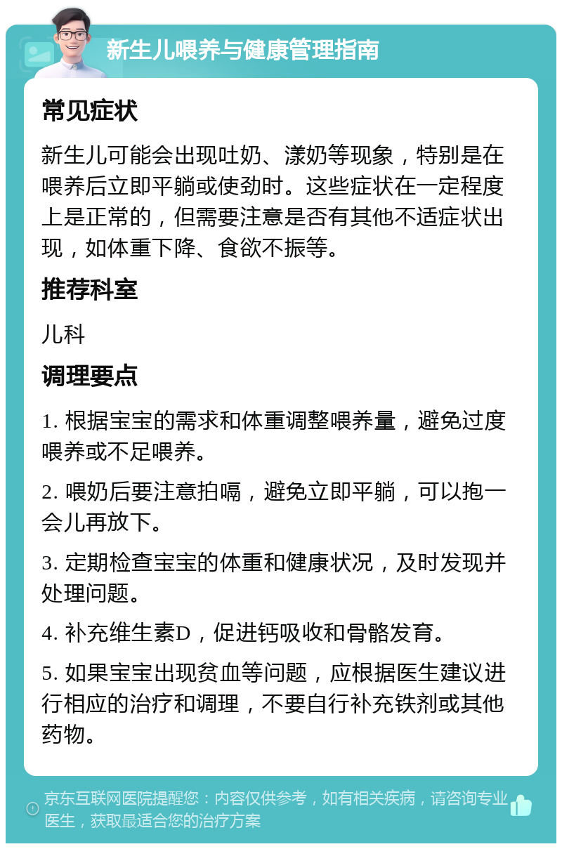 新生儿喂养与健康管理指南 常见症状 新生儿可能会出现吐奶、漾奶等现象，特别是在喂养后立即平躺或使劲时。这些症状在一定程度上是正常的，但需要注意是否有其他不适症状出现，如体重下降、食欲不振等。 推荐科室 儿科 调理要点 1. 根据宝宝的需求和体重调整喂养量，避免过度喂养或不足喂养。 2. 喂奶后要注意拍嗝，避免立即平躺，可以抱一会儿再放下。 3. 定期检查宝宝的体重和健康状况，及时发现并处理问题。 4. 补充维生素D，促进钙吸收和骨骼发育。 5. 如果宝宝出现贫血等问题，应根据医生建议进行相应的治疗和调理，不要自行补充铁剂或其他药物。