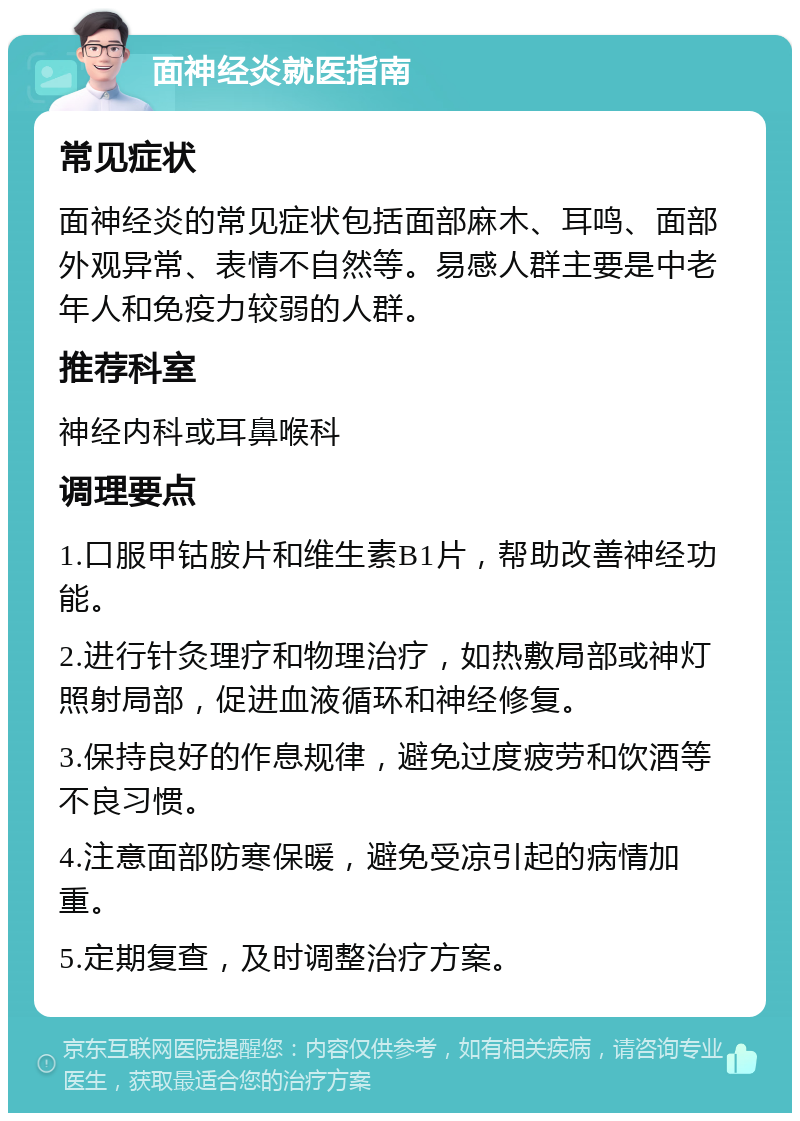 面神经炎就医指南 常见症状 面神经炎的常见症状包括面部麻木、耳鸣、面部外观异常、表情不自然等。易感人群主要是中老年人和免疫力较弱的人群。 推荐科室 神经内科或耳鼻喉科 调理要点 1.口服甲钴胺片和维生素B1片，帮助改善神经功能。 2.进行针灸理疗和物理治疗，如热敷局部或神灯照射局部，促进血液循环和神经修复。 3.保持良好的作息规律，避免过度疲劳和饮酒等不良习惯。 4.注意面部防寒保暖，避免受凉引起的病情加重。 5.定期复查，及时调整治疗方案。