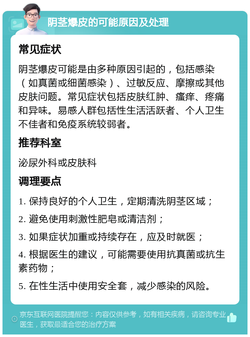 阴茎爆皮的可能原因及处理 常见症状 阴茎爆皮可能是由多种原因引起的，包括感染（如真菌或细菌感染）、过敏反应、摩擦或其他皮肤问题。常见症状包括皮肤红肿、瘙痒、疼痛和异味。易感人群包括性生活活跃者、个人卫生不佳者和免疫系统较弱者。 推荐科室 泌尿外科或皮肤科 调理要点 1. 保持良好的个人卫生，定期清洗阴茎区域； 2. 避免使用刺激性肥皂或清洁剂； 3. 如果症状加重或持续存在，应及时就医； 4. 根据医生的建议，可能需要使用抗真菌或抗生素药物； 5. 在性生活中使用安全套，减少感染的风险。