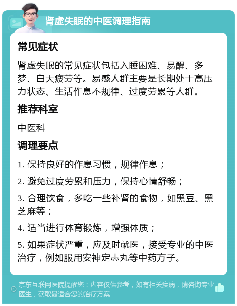 肾虚失眠的中医调理指南 常见症状 肾虚失眠的常见症状包括入睡困难、易醒、多梦、白天疲劳等。易感人群主要是长期处于高压力状态、生活作息不规律、过度劳累等人群。 推荐科室 中医科 调理要点 1. 保持良好的作息习惯，规律作息； 2. 避免过度劳累和压力，保持心情舒畅； 3. 合理饮食，多吃一些补肾的食物，如黑豆、黑芝麻等； 4. 适当进行体育锻炼，增强体质； 5. 如果症状严重，应及时就医，接受专业的中医治疗，例如服用安神定志丸等中药方子。