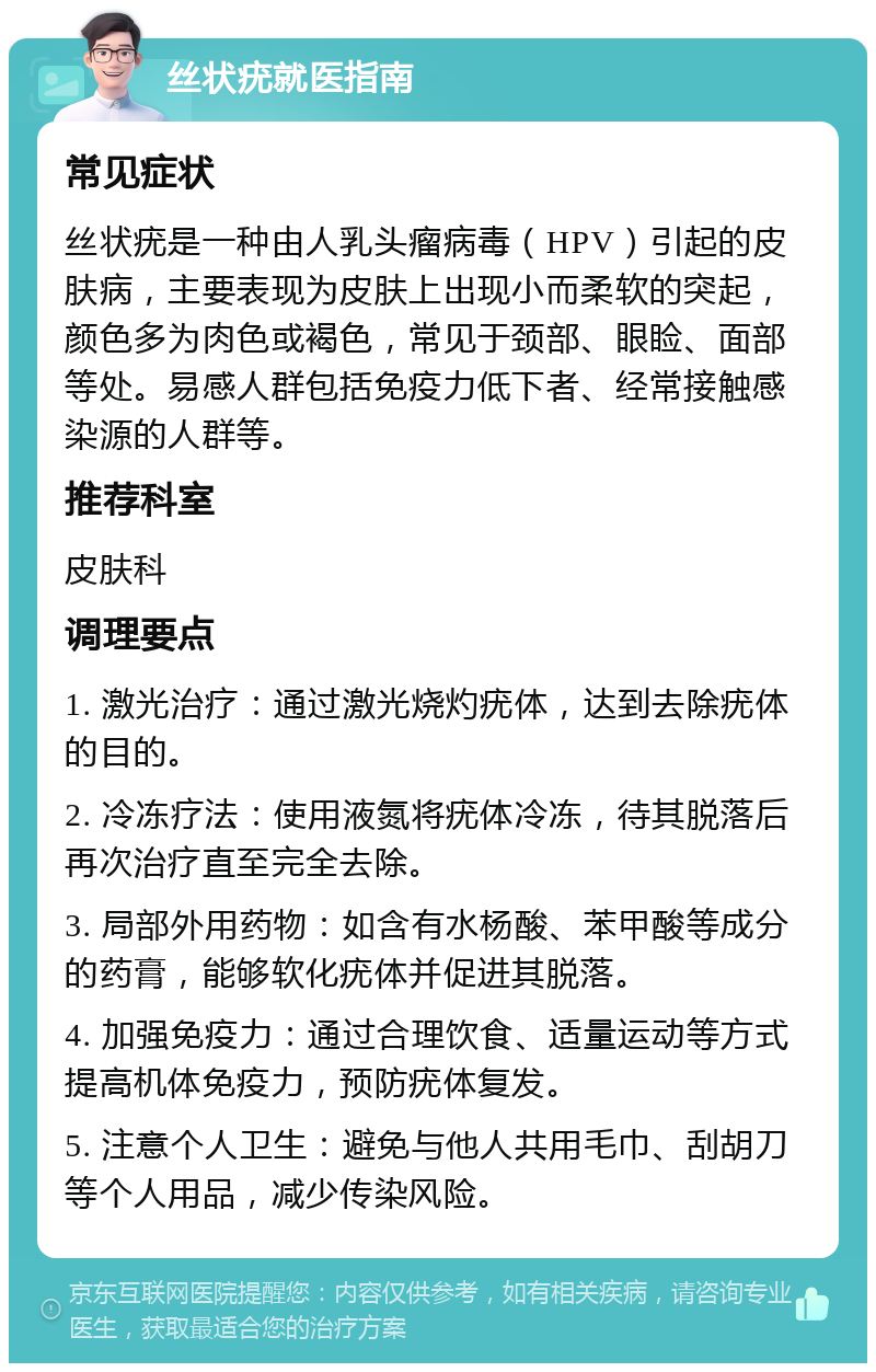 丝状疣就医指南 常见症状 丝状疣是一种由人乳头瘤病毒（HPV）引起的皮肤病，主要表现为皮肤上出现小而柔软的突起，颜色多为肉色或褐色，常见于颈部、眼睑、面部等处。易感人群包括免疫力低下者、经常接触感染源的人群等。 推荐科室 皮肤科 调理要点 1. 激光治疗：通过激光烧灼疣体，达到去除疣体的目的。 2. 冷冻疗法：使用液氮将疣体冷冻，待其脱落后再次治疗直至完全去除。 3. 局部外用药物：如含有水杨酸、苯甲酸等成分的药膏，能够软化疣体并促进其脱落。 4. 加强免疫力：通过合理饮食、适量运动等方式提高机体免疫力，预防疣体复发。 5. 注意个人卫生：避免与他人共用毛巾、刮胡刀等个人用品，减少传染风险。