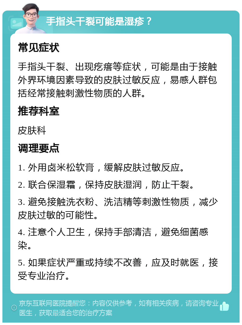 手指头干裂可能是湿疹？ 常见症状 手指头干裂、出现疙瘩等症状，可能是由于接触外界环境因素导致的皮肤过敏反应，易感人群包括经常接触刺激性物质的人群。 推荐科室 皮肤科 调理要点 1. 外用卤米松软膏，缓解皮肤过敏反应。 2. 联合保湿霜，保持皮肤湿润，防止干裂。 3. 避免接触洗衣粉、洗洁精等刺激性物质，减少皮肤过敏的可能性。 4. 注意个人卫生，保持手部清洁，避免细菌感染。 5. 如果症状严重或持续不改善，应及时就医，接受专业治疗。