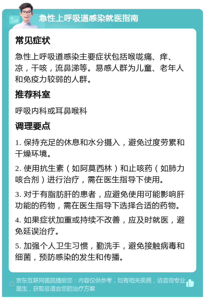 急性上呼吸道感染就医指南 常见症状 急性上呼吸道感染主要症状包括喉咙痛、痒、凉，干咳，流鼻涕等。易感人群为儿童、老年人和免疫力较弱的人群。 推荐科室 呼吸内科或耳鼻喉科 调理要点 1. 保持充足的休息和水分摄入，避免过度劳累和干燥环境。 2. 使用抗生素（如阿莫西林）和止咳药（如肺力咳合剂）进行治疗，需在医生指导下使用。 3. 对于有脂肪肝的患者，应避免使用可能影响肝功能的药物，需在医生指导下选择合适的药物。 4. 如果症状加重或持续不改善，应及时就医，避免延误治疗。 5. 加强个人卫生习惯，勤洗手，避免接触病毒和细菌，预防感染的发生和传播。