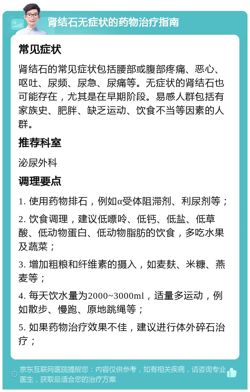 肾结石无症状的药物治疗指南 常见症状 肾结石的常见症状包括腰部或腹部疼痛、恶心、呕吐、尿频、尿急、尿痛等。无症状的肾结石也可能存在，尤其是在早期阶段。易感人群包括有家族史、肥胖、缺乏运动、饮食不当等因素的人群。 推荐科室 泌尿外科 调理要点 1. 使用药物排石，例如α受体阻滞剂、利尿剂等； 2. 饮食调理，建议低嘌呤、低钙、低盐、低草酸、低动物蛋白、低动物脂肪的饮食，多吃水果及蔬菜； 3. 增加粗粮和纤维素的摄入，如麦麸、米糠、燕麦等； 4. 每天饮水量为2000~3000ml，适量多运动，例如散步、慢跑、原地跳绳等； 5. 如果药物治疗效果不佳，建议进行体外碎石治疗；