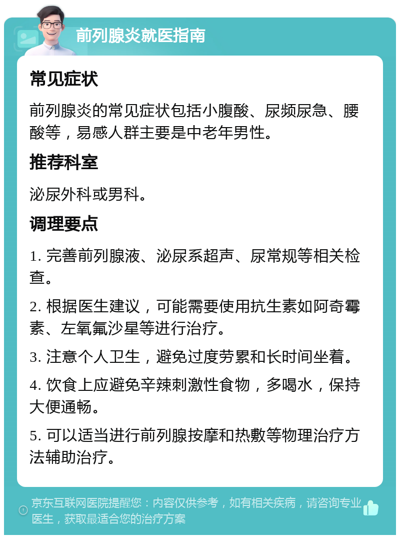 前列腺炎就医指南 常见症状 前列腺炎的常见症状包括小腹酸、尿频尿急、腰酸等，易感人群主要是中老年男性。 推荐科室 泌尿外科或男科。 调理要点 1. 完善前列腺液、泌尿系超声、尿常规等相关检查。 2. 根据医生建议，可能需要使用抗生素如阿奇霉素、左氧氟沙星等进行治疗。 3. 注意个人卫生，避免过度劳累和长时间坐着。 4. 饮食上应避免辛辣刺激性食物，多喝水，保持大便通畅。 5. 可以适当进行前列腺按摩和热敷等物理治疗方法辅助治疗。