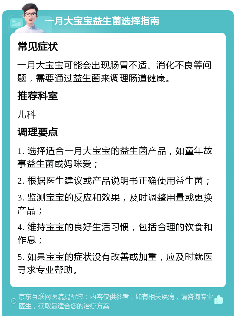 一月大宝宝益生菌选择指南 常见症状 一月大宝宝可能会出现肠胃不适、消化不良等问题，需要通过益生菌来调理肠道健康。 推荐科室 儿科 调理要点 1. 选择适合一月大宝宝的益生菌产品，如童年故事益生菌或妈咪爱； 2. 根据医生建议或产品说明书正确使用益生菌； 3. 监测宝宝的反应和效果，及时调整用量或更换产品； 4. 维持宝宝的良好生活习惯，包括合理的饮食和作息； 5. 如果宝宝的症状没有改善或加重，应及时就医寻求专业帮助。