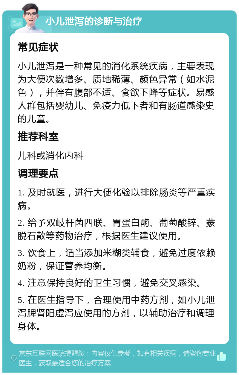 小儿泄泻的诊断与治疗 常见症状 小儿泄泻是一种常见的消化系统疾病，主要表现为大便次数增多、质地稀薄、颜色异常（如水泥色），并伴有腹部不适、食欲下降等症状。易感人群包括婴幼儿、免疫力低下者和有肠道感染史的儿童。 推荐科室 儿科或消化内科 调理要点 1. 及时就医，进行大便化验以排除肠炎等严重疾病。 2. 给予双岐杆菌四联、胃蛋白酶、葡萄酸锌、蒙脱石散等药物治疗，根据医生建议使用。 3. 饮食上，适当添加米糊类辅食，避免过度依赖奶粉，保证营养均衡。 4. 注意保持良好的卫生习惯，避免交叉感染。 5. 在医生指导下，合理使用中药方剂，如小儿泄泻脾肾阳虚泻应使用的方剂，以辅助治疗和调理身体。