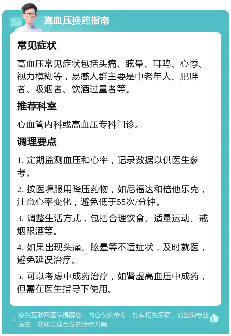 高血压换药指南 常见症状 高血压常见症状包括头痛、眩晕、耳鸣、心悸、视力模糊等，易感人群主要是中老年人、肥胖者、吸烟者、饮酒过量者等。 推荐科室 心血管内科或高血压专科门诊。 调理要点 1. 定期监测血压和心率，记录数据以供医生参考。 2. 按医嘱服用降压药物，如尼福达和倍他乐克，注意心率变化，避免低于55次/分钟。 3. 调整生活方式，包括合理饮食、适量运动、戒烟限酒等。 4. 如果出现头痛、眩晕等不适症状，及时就医，避免延误治疗。 5. 可以考虑中成药治疗，如肾虚高血压中成药，但需在医生指导下使用。